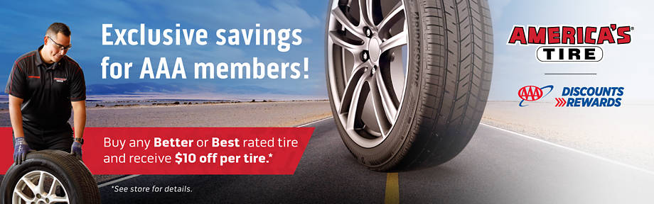 Exclusive savings for AAA members at America's Tire - buy any BETTER or BEST rated tire and receive $10 off per tire per AAA Discount Rewards - see store for details.