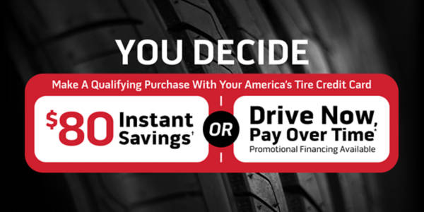 You decide. Make a qualifying purchase with your America's Tire credit card and: Drive Now, Pay Over Time* promotional financing available OR $80 Instant Savings