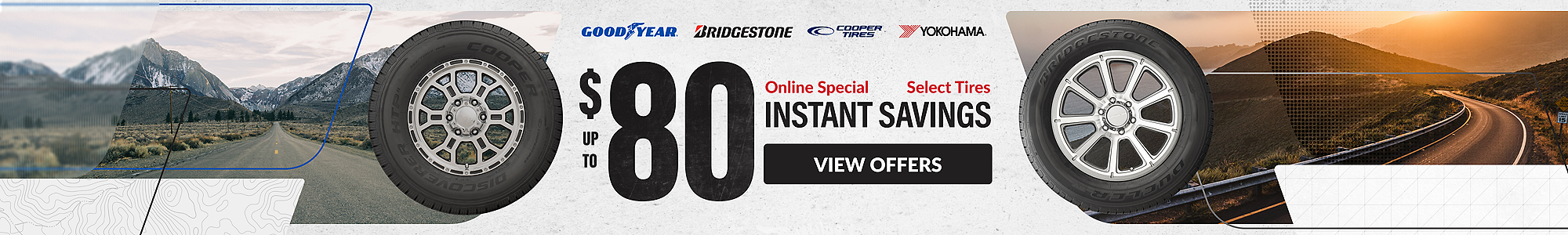 Online Special: up to $80 instant savings on select Goodyear, Yokohama, Bridgestone and Cooper tires ... view offers