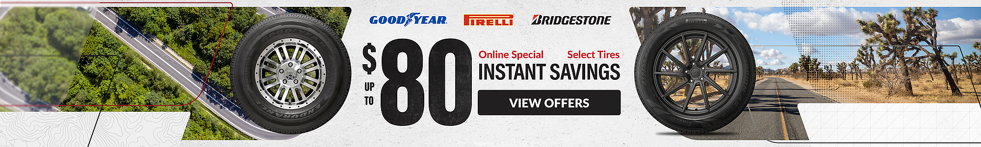 Online Special: up to $80 instant savings on select Goodyear, Pirelli and Bridgestone tires ... view offers