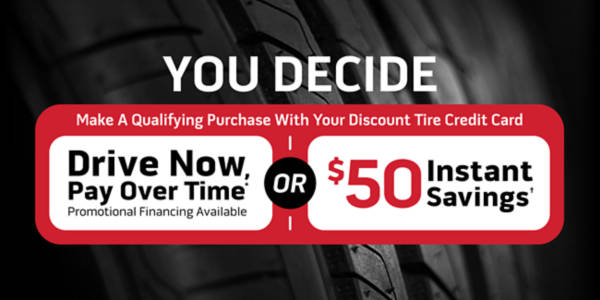 You decide. Make a qualifying purchase with your Discount Tire credit card and: Drive Now, Pay Over Time* promotional financing available OR $50 Instant Savings