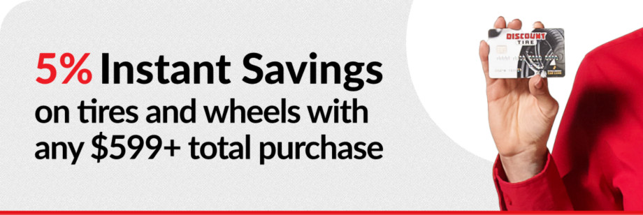5% Off tire & wheel purchases with any $599+ total purchase with your Discount Tire credit card